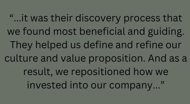 it was their discovery process that we found the most beneficial and guiding. They helped us define and refine our culture and value proposition. And as a result, we repositioned how we invested into our company.